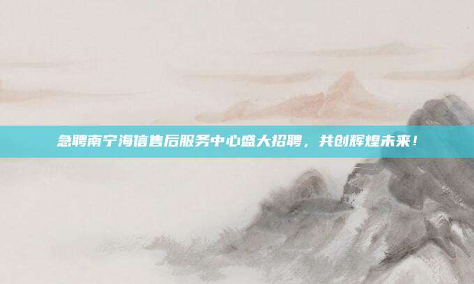 急聘南宁海信售后服务中心盛大招聘,共创辉煌未来!