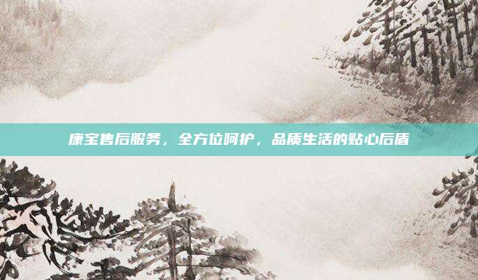 康宝售后服务,全方位呵护,品质生活的贴心后盾