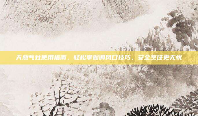 天然气灶使用指南,轻松掌握调风口技巧,安全烹饪更无忧