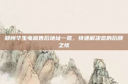 郑州华生电扇售后地址一览,快速解决您的后顾之忧