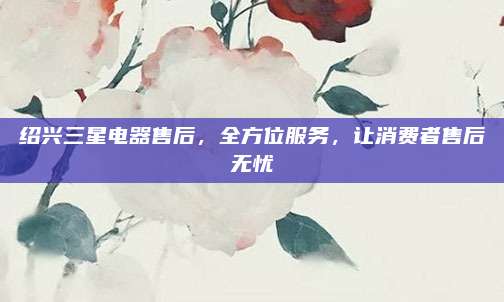 绍兴三星电器售后,全方位服务,让消费者售后无忧