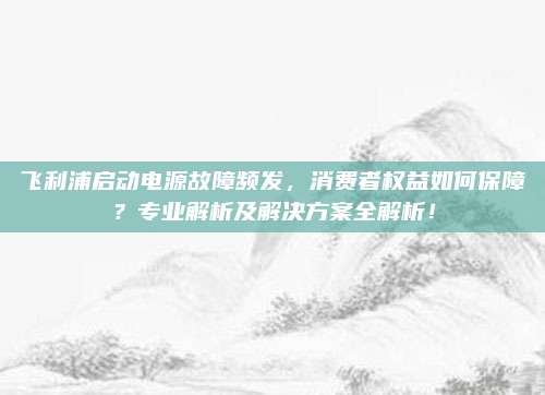 飞利浦启动电源故障频发,消费者权益如何保障?专业解析及解决方案全解析!
