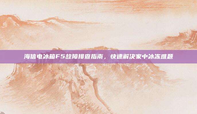海信电冰箱F5故障排查指南,快速解决家中冰冻难题