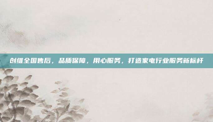 创维全国售后,品质保障,用心服务,打造家电行业服务新标杆