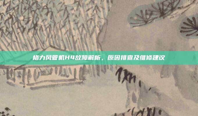 格力风管机H4故障解析,原因排查及维修建议