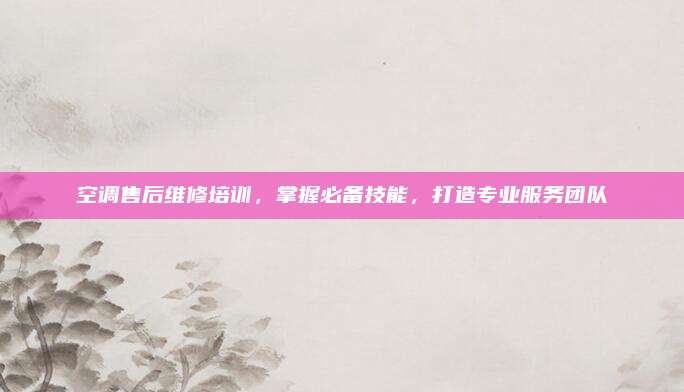 空调售后维修培训，掌握必备技能，打造专业服务团队