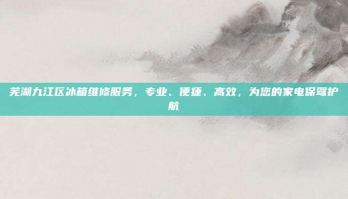 芜湖九江区冰箱维修服务，专业、便捷、高效，为您的家电保驾护航