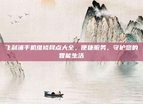飞利浦手机维修网点大全，便捷服务，守护您的智能生活