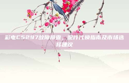 彩电C5297故障排查，配件代换指南及市场选择建议