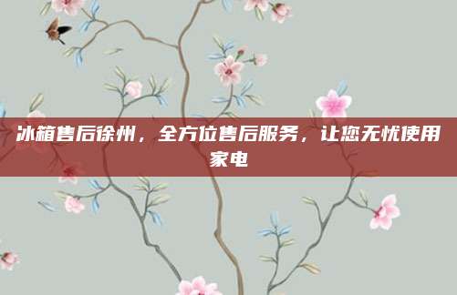冰箱售后徐州，全方位售后服务，让您无忧使用家电