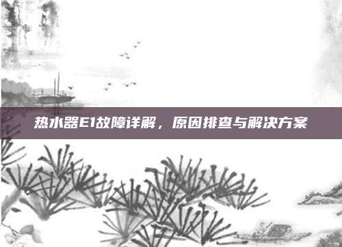 热水器E1故障详解，原因排查与解决方案