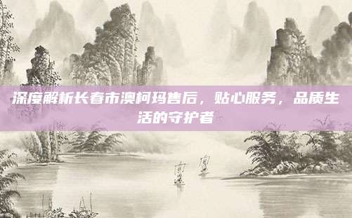 深度解析长春市澳柯玛售后,贴心服务,品质生活的守护者