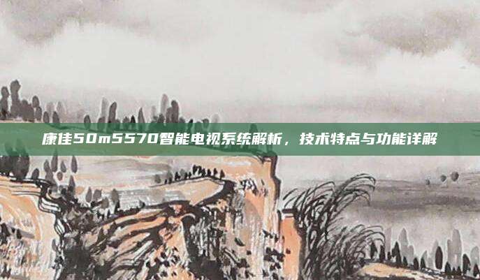 康佳50m5570智能电视系统解析，技术特点与功能详解