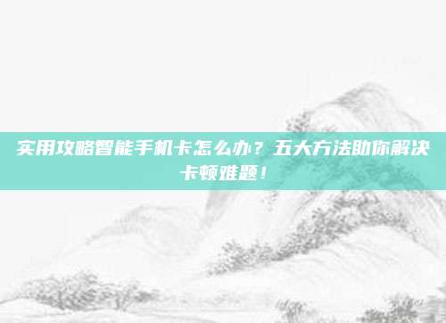 实用攻略智能手机卡怎么办？五大方法助你解决卡顿难题！