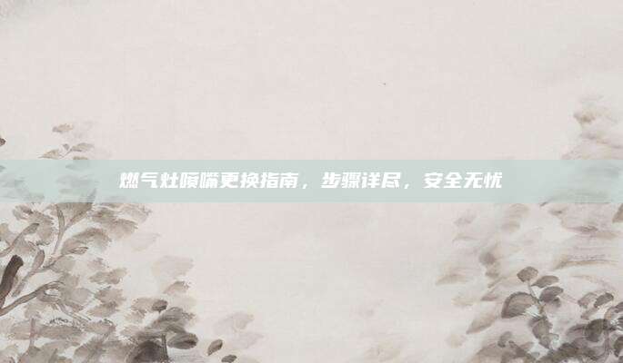 燃气灶喷嘴更换指南，步骤详尽，安全无忧