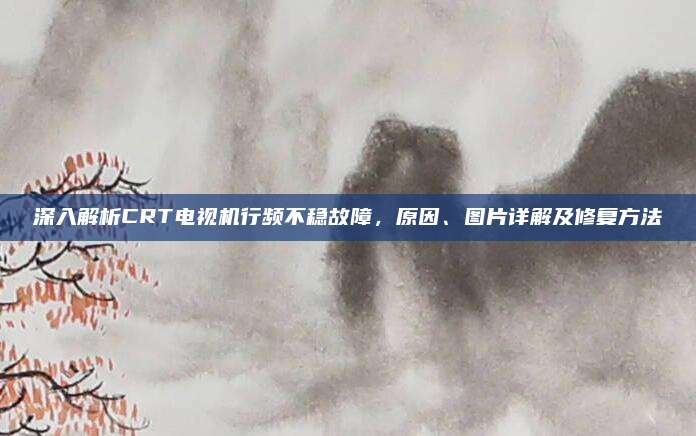 深入解析CRT电视机行频不稳故障,原因、图片详解及修复方法