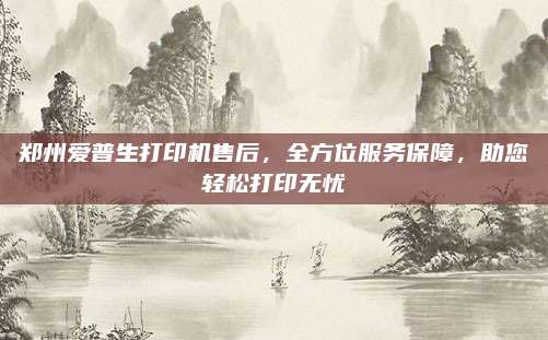 郑州爱普生打印机售后，全方位服务保障，助您轻松打印无忧