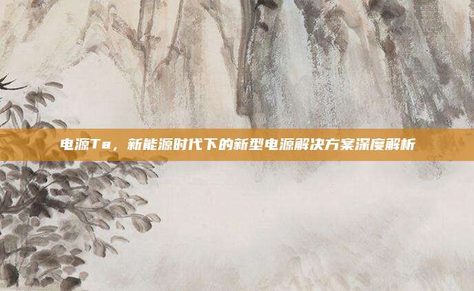 电源Ta，新能源时代下的新型电源解决方案深度解析