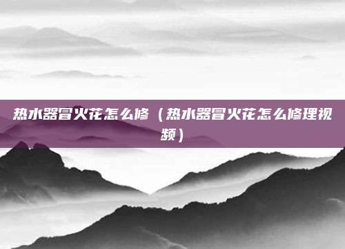 热水器冒火花怎么修(热水器冒火花怎么修理视频)