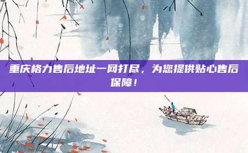 重庆格力售后地址一网打尽，为您提供贴心售后保障！