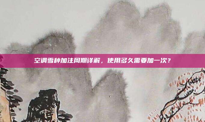 空调雪种加注周期详解，使用多久需要加一次？