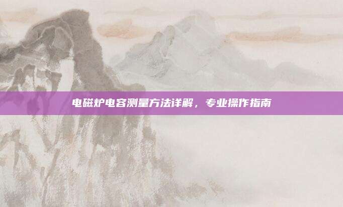 电磁炉电容测量方法详解,专业操作指南