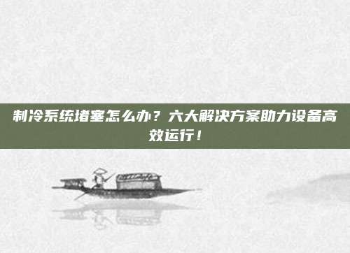 制冷系统堵塞怎么办？六大解决方案助力设备高效运行！