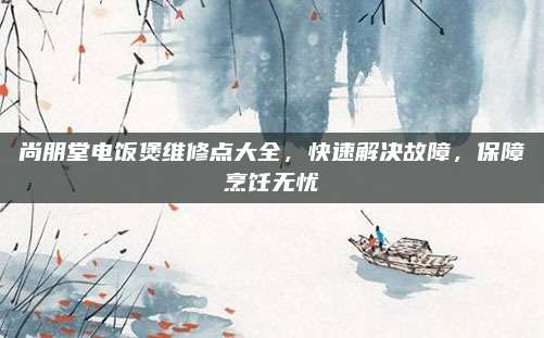 尚朋堂电饭煲维修点大全,快速解决故障,保障烹饪无忧