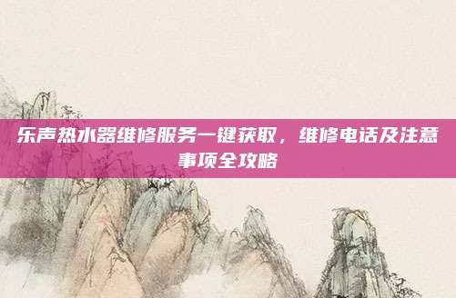乐声热水器维修服务一键获取，维修电话及注意事项全攻略