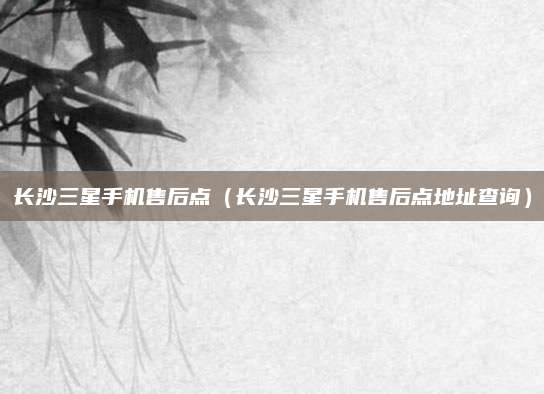 长沙三星手机售后点(长沙三星手机售后点地址查询)