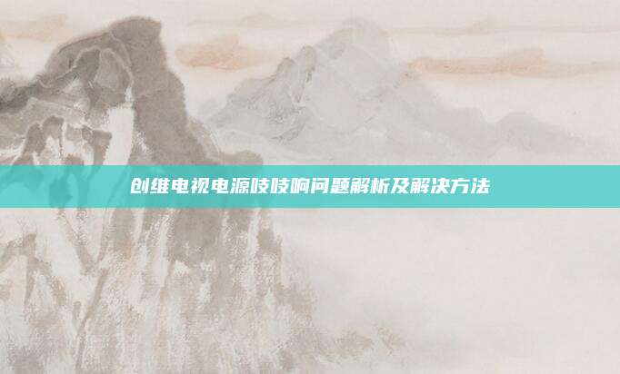 创维电视电源吱吱响问题解析及解决方法