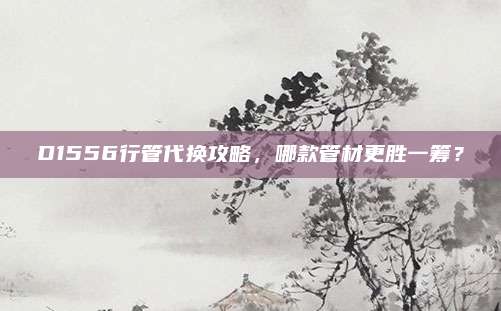 D1556行管代换攻略,哪款管材更胜一筹?