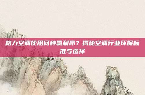 格力空调使用何种氟利昂？揭秘空调行业环保标准与选择