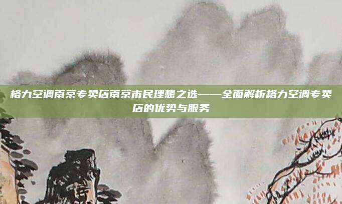 格力空调南京专卖店南京市民理想之选——全面解析格力空调专卖店的优势与服务