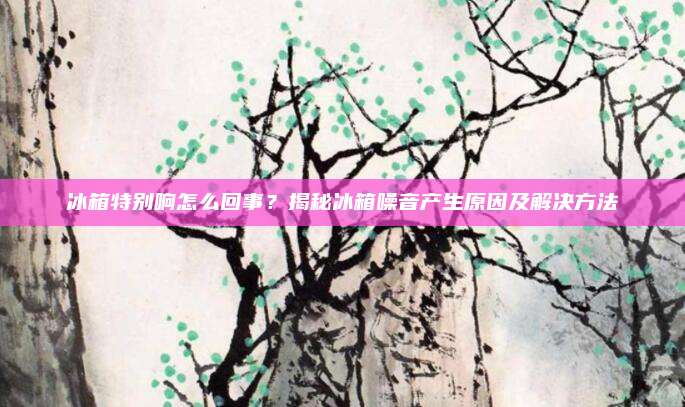 冰箱特别响怎么回事?揭秘冰箱噪音产生原因及解决方法