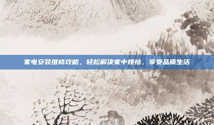 家电安装维修攻略,轻松解决家中烦恼,享受品质生活