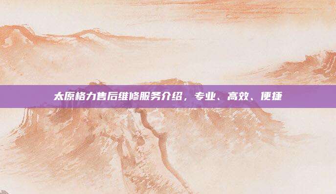 太原格力售后维修服务介绍,专业、高效、便捷