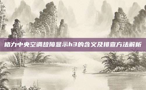 格力中央空调故障显示h3的含义及排查方法解析