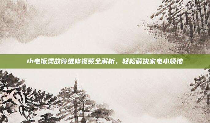 ih电饭煲故障维修视频全解析，轻松解决家电小烦恼