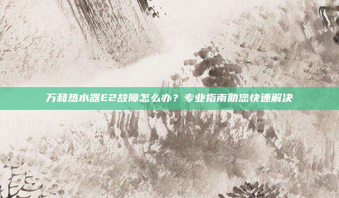 万和热水器E2故障怎么办？专业指南助您快速解决
