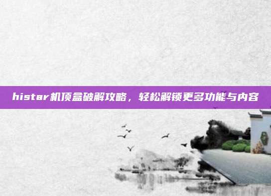 histar机顶盒破解攻略,轻松解锁更多功能与内容