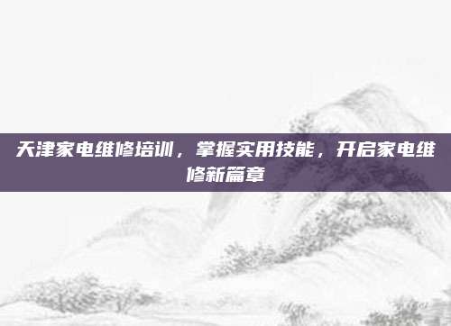天津家电维修培训，掌握实用技能，开启家电维修新篇章