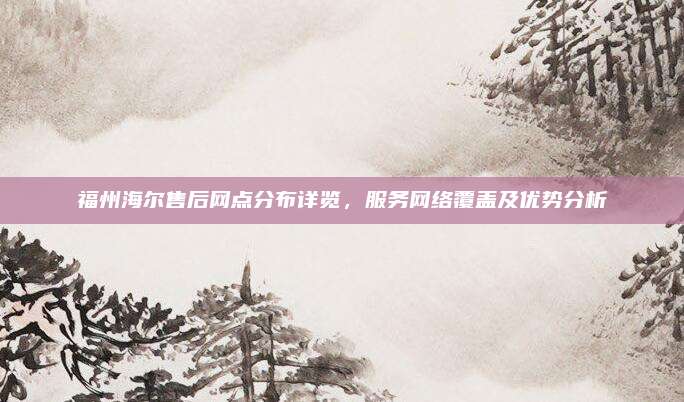 福州海尔售后网点分布详览，服务网络覆盖及优势分析