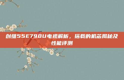 创维55E790U电视解析，搭载的机芯揭秘及性能评测