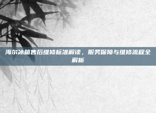 海尔冰箱售后维修标准解读,服务保障与维修流程全解析