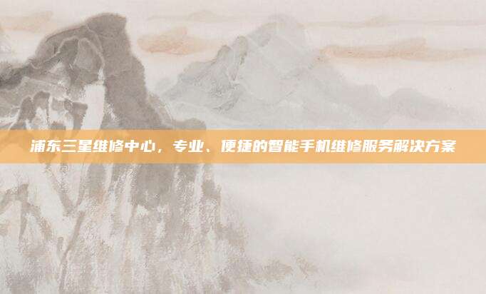 浦东三星维修中心,专业、便捷的智能手机维修服务解决方案