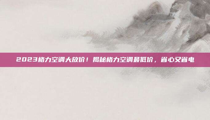 2023格力空调大放价！揭秘格力空调最低价，省心又省电