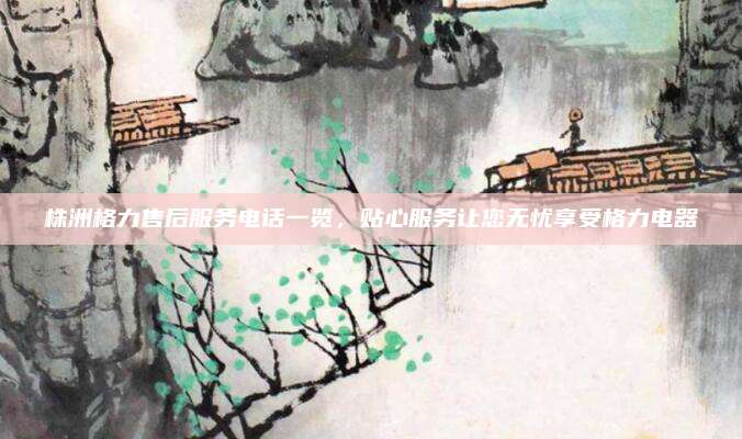株洲格力售后服务电话一览，贴心服务让您无忧享受格力电器