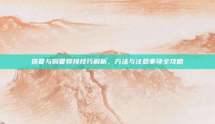 铁管与铜管焊接技巧解析，方法与注意事项全攻略