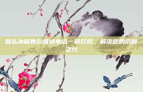 晶弘冰箱售后维修电话一网打尽，解决您的后顾之忧